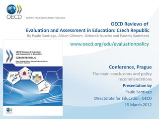 OECD Reviews of
Evaluation and Assessment in Education: Czech Republic
By Paulo Santiago, Alison Gilmore, Deborah Nusche and Pamela Sammons

                        www.oecd.org/edu/evaluationpolicy



                                             Conference, Prague
                                    The main conclusions and policy
                                                   recommendations
                                                      Presentation by
                                                       Paulo Santiago
                                     Directorate for Education, OECD
                                                       15 March 2012
 