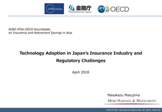 Copyright © 2017 Mori Hamada & Matsumoto All rights reserved.‐ 0‐
Technology Adoption in Japan’s Insurance Industry and
Regulatory Challenges
©2018 Mori Hamada & Matsumoto all rights reserved
April 2018
Masakazu Masujima
ADBI-JFSA-OECD Roundtable
on Insurance and Retirement Savings in Asia
 