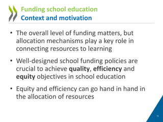 • The overall level of funding matters, but
allocation mechanisms play a key role in
connecting resources to learning
• Well-designed school funding policies are
crucial to achieve quality, efficiency and
equity objectives in school education
• Equity and efficiency can go hand in hand in
the allocation of resources
15
Funding school education
Context and motivation
 