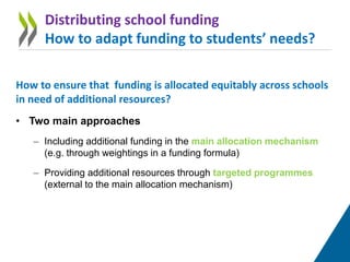 How to ensure that funding is allocated equitably across schools
in need of additional resources?
• Two main approaches
– Including additional funding in the main allocation mechanism
(e.g. through weightings in a funding formula)
– Providing additional resources through targeted programmes
(external to the main allocation mechanism)
Distributing school funding
How to adapt funding to students’ needs?
 