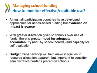 • Almost all participating countries have developed
approaches for needs-based funding but evidence on
impact is scarce
• With greater discretion given to schools over use of
funds, there is greater need for adequate
accountability (incl. by school boards) and capacity for
self-evaluation
• Budget transparency will help make inequities in
resource allocation apparent but important to consider
administrative burdens placed on schools
25
Managing school funding
How to monitor effective/equitable use?
 