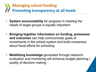 • System accountability for progress in meeting the
needs of target groups is equally important
• Bringing together information on funding, processes
and outcomes can help communicate goals of
investments in the school system and build consensus
about fiscal efforts for schooling
• Mobilising knowledge generated through research,
evaluation and monitoring will enhance budget planning /
quality of decision making
26
Managing school funding
Promoting transparency at all levels
 