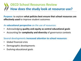 Purpose: to explore what policies best ensure that school resources are
effectively used to improve student outcomes
An educational perspective on the use of resources:
• Acknowledging quality and equity as central educational goals
• Accounting for complexity and diversity of governance contexts
Several developments increased attention to school resources:
• Global financial crisis
• Demographic developments
• Evolving educational goals
OECD School Resources Review
How does the study look at resource use?
 