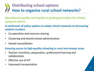 Educational quality and equity as guiding principles for school
network reform
A continuum of policy options to adapt school networks to decreasing
student numbers
• Co-operation and resource sharing
• Clustering and shared school administration
• School consolidation
Ensuring access to high-quality schooling in rural and remote areas
• Teacher incentives, preparation, professional learning and
collaboration
• Effective use of ICT
• Improved transportation
32
Distributing school options
How to organise rural school networks?
 