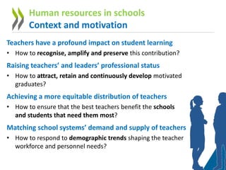Teachers have a profound impact on student learning
• How to recognise, amplify and preserve this contribution?
Raising teachers’ and leaders’ professional status
• How to attract, retain and continuously develop motivated
graduates?
Achieving a more equitable distribution of teachers
• How to ensure that the best teachers benefit the schools
and students that need them most?
Matching school systems’ demand and supply of teachers
• How to respond to demographic trends shaping the teacher
workforce and personnel needs?
Human resources in schools
Context and motivation
 