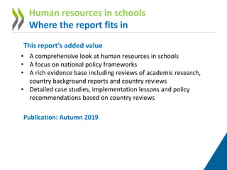 This report’s added value
• A comprehensive look at human resources in schools
• A focus on national policy frameworks
• A rich evidence base including reviews of academic research,
country background reports and country reviews
• Detailed case studies, implementation lessons and policy
recommendations based on country reviews
Publication: Autumn 2019
Human resources in schools
Where the report fits in
 