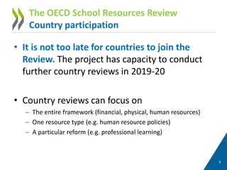 • It is not too late for countries to join the
Review. The project has capacity to conduct
further country reviews in 2019-20
• Country reviews can focus on
– The entire framework (financial, physical, human resources)
– One resource type (e.g. human resource policies)
– A particular reform (e.g. professional learning)
8
The OECD School Resources Review
Country participation
 