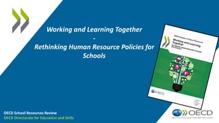 Working and Learning Together
-
Rethinking Human Resource Policies for
Schools
OECD School Resources Review
OECD Directorate for Education and Skills
 