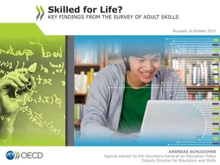 ANDREAS SCHLEICHER
Special advisor to the Secretary-General on Education Policy
Deputy Director for Education and Skills
Skilled for Life?
KEY FINDINGS FROM THE SURVEY OF ADULT SKILLS
0
Brussels, 8 October 2013
 
