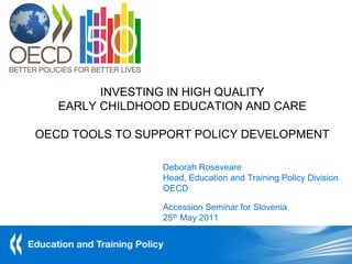 INVESTING IN HIGH QUALITY
   EARLY CHILDHOOD EDUCATION AND CARE

OECD TOOLS TO SUPPORT POLICY DEVELOPMENT

                 Deborah Roseveare
                 Head, Education and Training Policy Division
                 OECD

                 Accession Seminar for Slovenia
                 25th May 2011
 