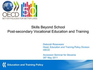 Skills Beyond School
Post-secondary Vocational Education and Training


                    Deborah Roseveare
                    Head, Education and Training Policy Division
                    OECD

                    Accession Seminar for Slovenia
                    26th May 2011
 