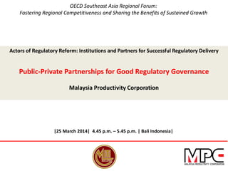 OECD Southeast Asia Regional Forum:
Fostering Regional Competitiveness and Sharing the Benefits of Sustained Growth
Actors of Regulatory Reform: Institutions and Partners for Successful Regulatory Delivery
Public-Private Partnerships for Good Regulatory Governance
Malaysia Productivity Corporation
|25 March 2014| 4.45 p.m. – 5.45 p.m. | Bali Indonesia|
 