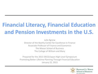 Financial Literacy, Financial Education
and Pension Investments in the U.S.
Julie Agnew
Director of the Boehly Center for Excellence in Finance
Associate Professor of Finance and Economics
The Mason School of Business
The College of William and Mary
Prepared for the 2015 OECD/Japan High Level Symposium
Promoting Better Lifetime Planning Through Financial Education
January 22, 2015
 