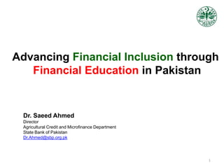 Advancing Financial Inclusion through
Financial Education in Pakistan
Dr. Saeed Ahmed
Director
Agricultural Credit and Microfinance Department
State Bank of Pakistan
Dr.Ahmed@sbp.org.pk
1
 