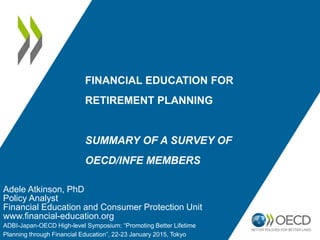 FINANCIAL EDUCATION FOR
RETIREMENT PLANNING
SUMMARY OF A SURVEY OF
OECD/INFE MEMBERS
Adele Atkinson, PhD
Policy Analyst
Financial Education and Consumer Protection Unit
www.financial-education.org
ADBI-Japan-OECD High-level Symposium: “Promoting Better Lifetime
Planning through Financial Education”, 22-23 January 2015, Tokyo
 