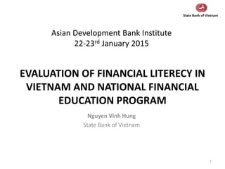 EVALUATION OF FINANCIAL LITERECY IN
VIETNAM AND NATIONAL FINANCIAL
EDUCATION PROGRAM
1
Nguyen Vinh Hung
State Bank of Vietnam
Asian Development Bank Institute
22-23rd January 2015
State Bank of Vietnam
 