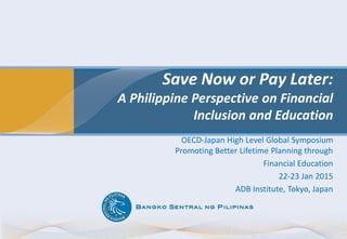 Save Now or Pay Later:
A Philippine Perspective on Financial
Inclusion and Education
OECD-Japan High Level Global Symposium
Promoting Better Lifetime Planning through
Financial Education
22-23 Jan 2015
ADB Institute, Tokyo, Japan
 