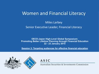 Women and Financial Literacy
Miles Larbey
Senior Executive Leader, Financial Literacy
OECD-Japan High-Level Global Symposium:
Promoting Better Lifetime Planning through Financial Education
22 - 23 January 2015
Session 3: Targeting audiences for effective financial education
 