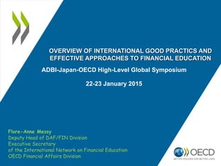 ADBI-Japan-OECD High-Level Global Symposium
22-23 January 2015
Flore-Anne Messy
Deputy Head of DAF/FIN Division
Executive Secretary
of the International Network on Financial Education
OECD Financial Affairs Division
OVERVIEW OF INTERNATIONAL GOOD PRACTICS AND
EFFECTIVE APPROACHES TO FINANCIAL EDUCATION
 