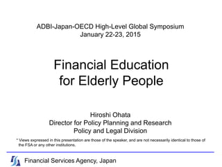 Financial Education
for Elderly People
* Views expressed in this presentation are those of the speaker, and are not necessarily identical to those of
the FSA or any other institutions.
Financial Services Agency, Japan
ADBI-Japan-OECD High-Level Global Symposium
January 22-23, 2015
Hiroshi Ohata
Director for Policy Planning and Research
Policy and Legal Division
 