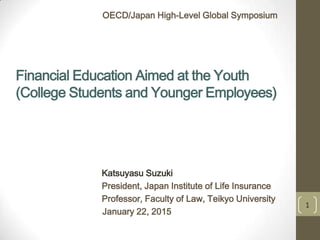 Financial Education Aimed at the Youth
(College Students and Younger Employees)
Katsuyasu Suzuki
President, Japan Institute of Life Insurance
Professor, Faculty of Law, Teikyo University
January 22, 2015
OECD/Japan High-Level Global Symposium
1
 