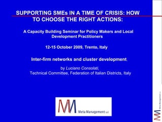 SUPPORTING SMEs IN A TIME OF CRISIS: HOW
TO CHOOSE THE RIGHT ACTIONS:
A Capacity Building Seminar for Policy Makers and Local
Development Practitioners
12-15 October 2009, Trento, Italy

Inter-firm networks and cluster development,
by Luciano Consolati,
Technical Committee, Federation of Italian Districts, Italy

 