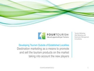 Tourism Marketing,
                                                        Web Marketing and
                                                        Destination Management
                                                        Consultancy



 Developing Tourism Outside of Established Localities
Destination marketing as a means to promote
  and sell the tourism products on the market
          taking into account the new players


                      FOURTOURISM©2012                                     1
 