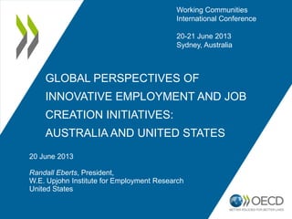 GLOBAL PERSPECTIVES OF
INNOVATIVE EMPLOYMENT AND JOB
CREATION INITIATIVES:
AUSTRALIA AND UNITED STATES
20 June 2013
Randall Eberts, President,
W.E. Upjohn Institute for Employment Research
United States
Working Communities
International Conference
20-21 June 2013
Sydney, Australia
 