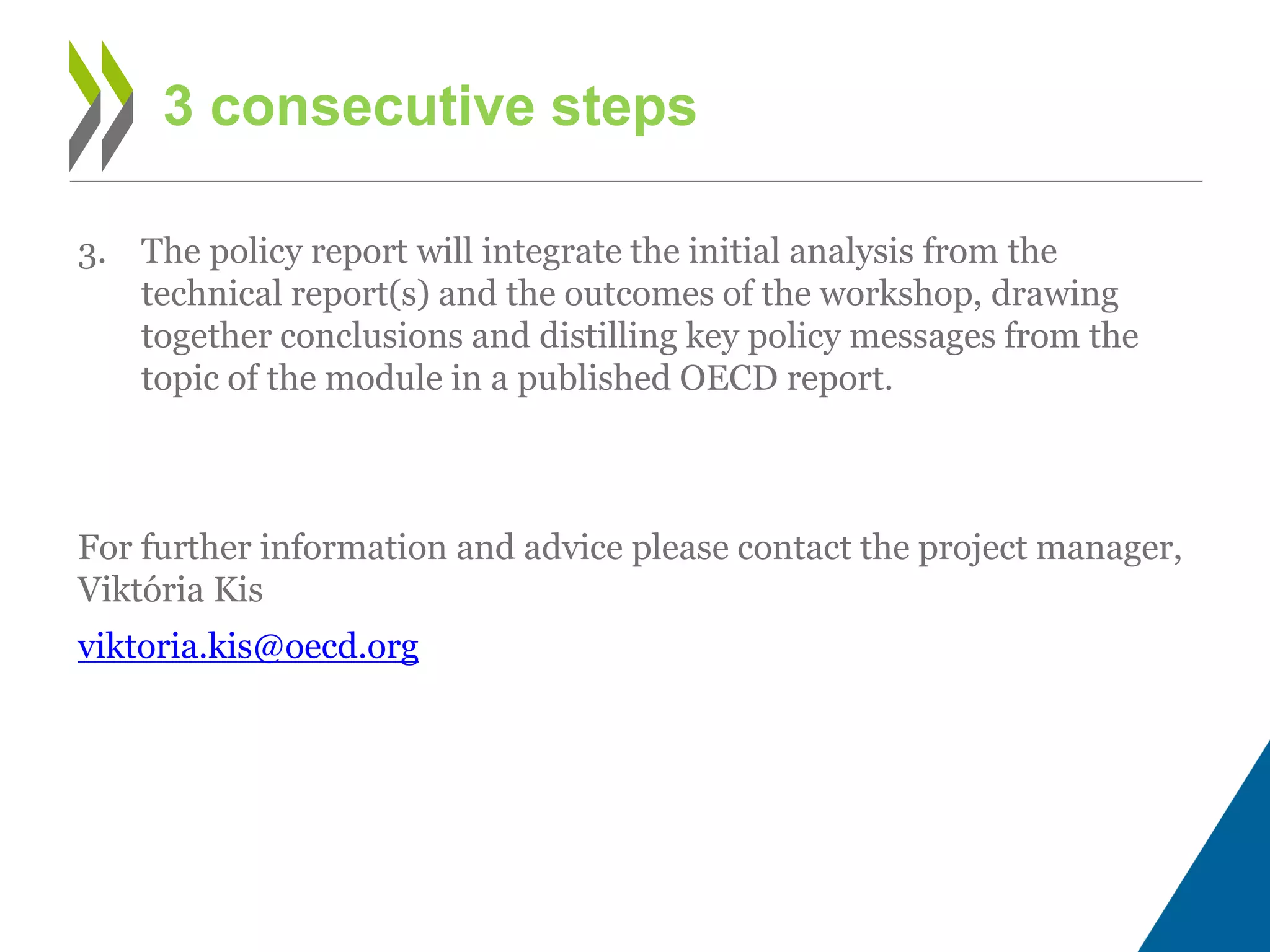 3. The policy report will integrate the initial analysis from the
technical report(s) and the outcomes of the workshop, drawing
together conclusions and distilling key policy messages from the
topic of the module in a published OECD report.
For further information and advice please contact the project manager,
Viktória Kis
viktoria.kis@oecd.org
3 consecutive steps
 