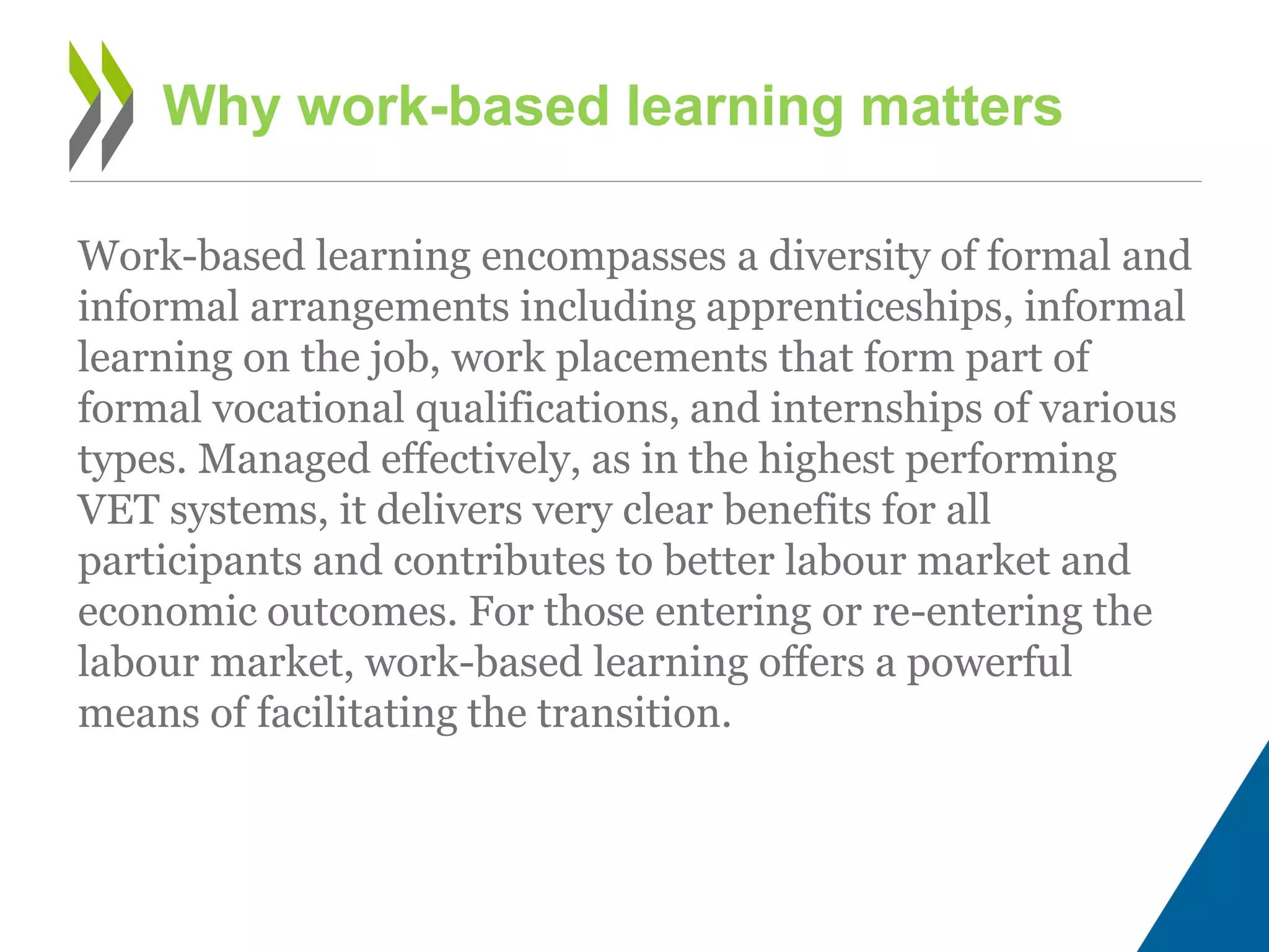 Work-based learning encompasses a diversity of formal and
informal arrangements including apprenticeships, informal
learning on the job, work placements that form part of
formal vocational qualifications, and internships of various
types. Managed effectively, as in the highest performing
VET systems, it delivers very clear benefits for all
participants and contributes to better labour market and
economic outcomes. For those entering or re-entering the
labour market, work-based learning offers a powerful
means of facilitating the transition.
Why work-based learning matters
 