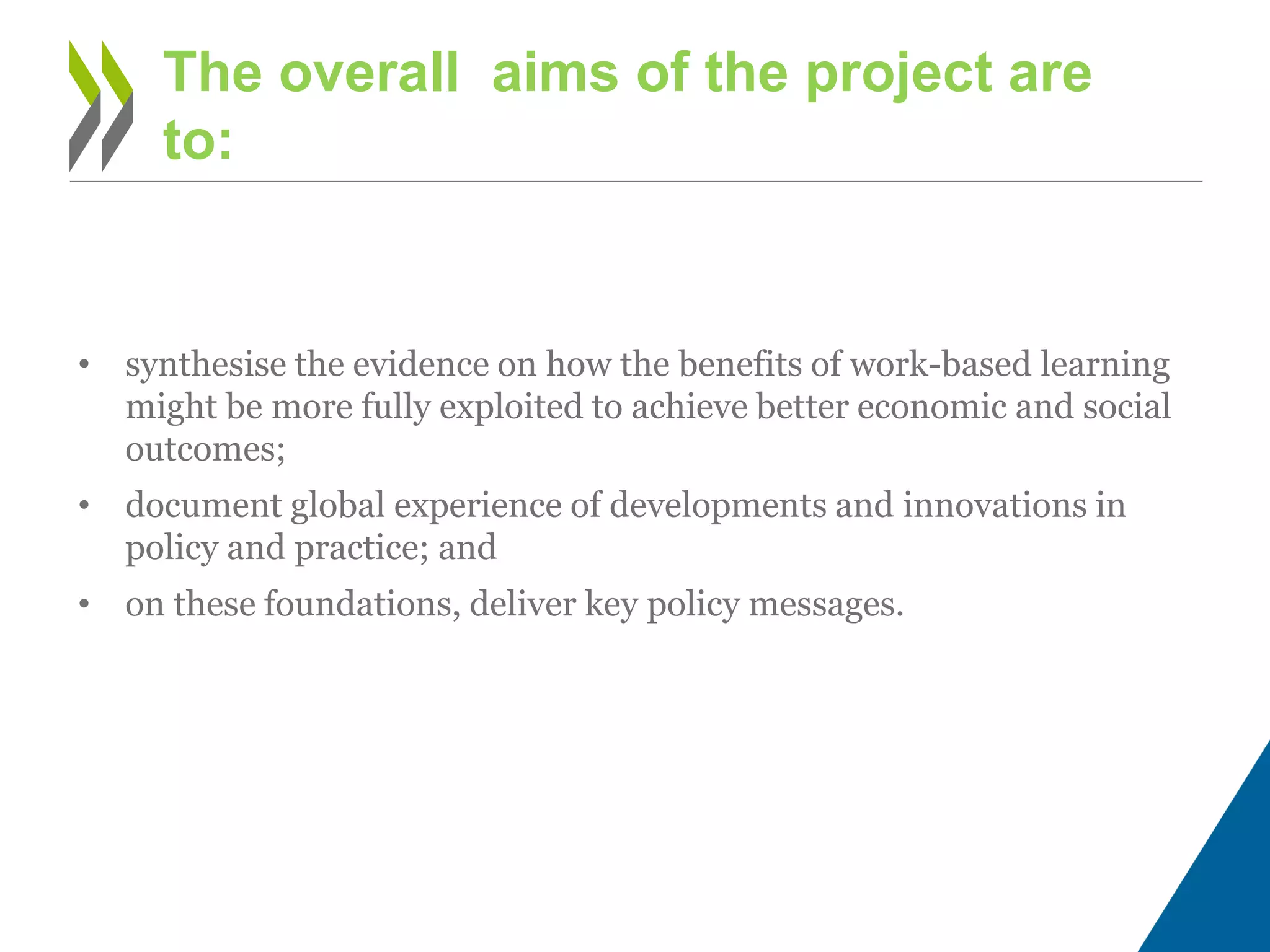 • synthesise the evidence on how the benefits of work-based learning
might be more fully exploited to achieve better economic and social
outcomes;
• document global experience of developments and innovations in
policy and practice; and
• on these foundations, deliver key policy messages.
The overall aims of the project are
to:
 