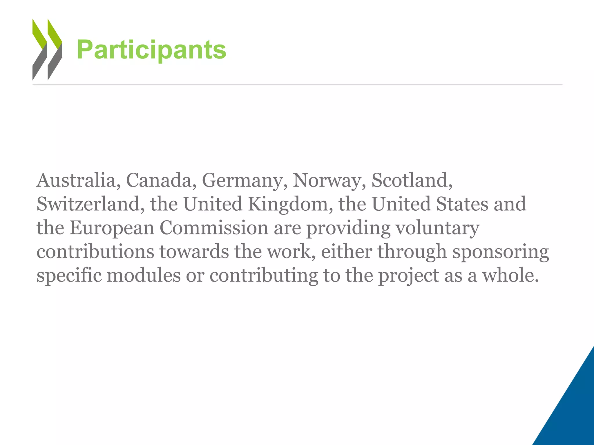 Australia, Canada, Germany, Norway, Scotland,
Switzerland, the United Kingdom, the United States and
the European Commission are providing voluntary
contributions towards the work, either through sponsoring
specific modules or contributing to the project as a whole.
Participants
 