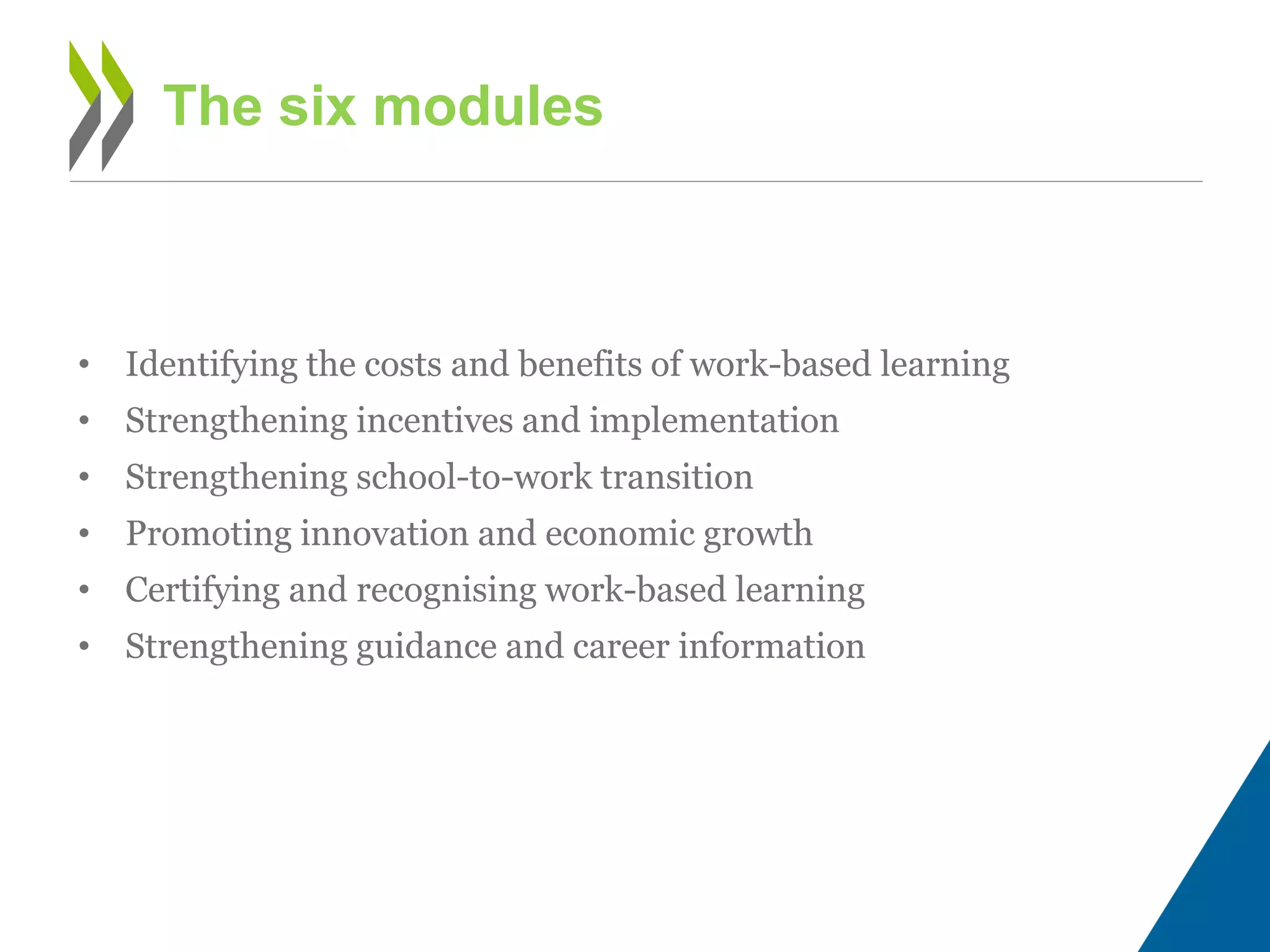 • Identifying the costs and benefits of work-based learning
• Strengthening incentives and implementation
• Strengthening school-to-work transition
• Promoting innovation and economic growth
• Certifying and recognising work-based learning
• Strengthening guidance and career information
The six modules
 