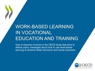 WORK-BASED LEARNING
IN VOCATIONAL
EDUCATION AND TRAINING
How to become involved in the OECD study that aims to
deliver policy messages about how to use work-based
learning to achieve better economic and social outcomes
 