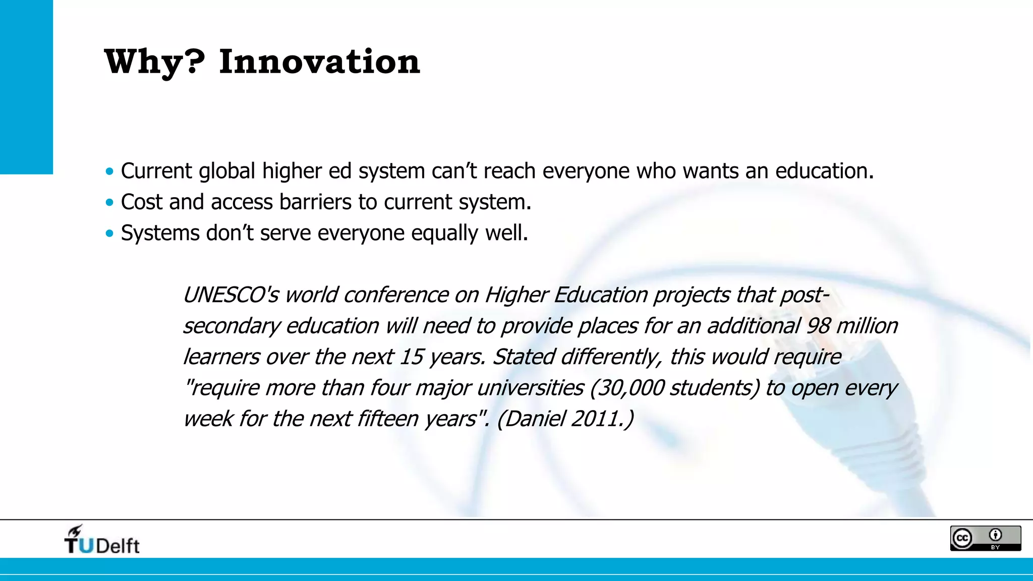 Why? Innovation
• Current global higher ed system can’t reach everyone who wants an education.
• Cost and access barriers to current system.
• Systems don’t serve everyone equally well.
UNESCO's world conference on Higher Education projects that post-
secondary education will need to provide places for an additional 98 million
learners over the next 15 years. Stated differently, this would require
"require more than four major universities (30,000 students) to open every
week for the next fifteen years". (Daniel 2011.)
 