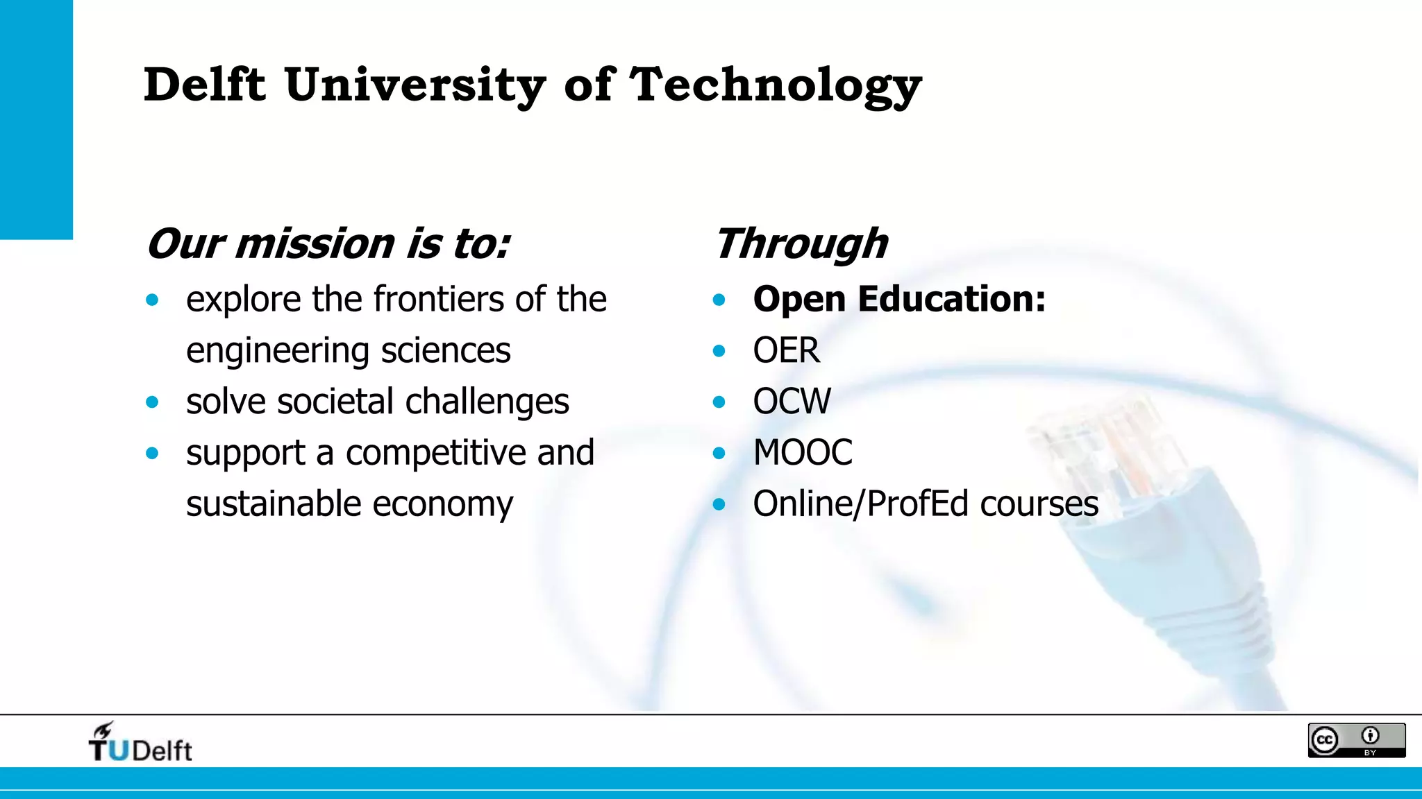 Delft University of Technology
Our mission is to:
• explore the frontiers of the
engineering sciences
• solve societal challenges
• support a competitive and
sustainable economy
Through
• Open Education:
• OER
• OCW
• MOOC
• Online/ProfEd courses
 