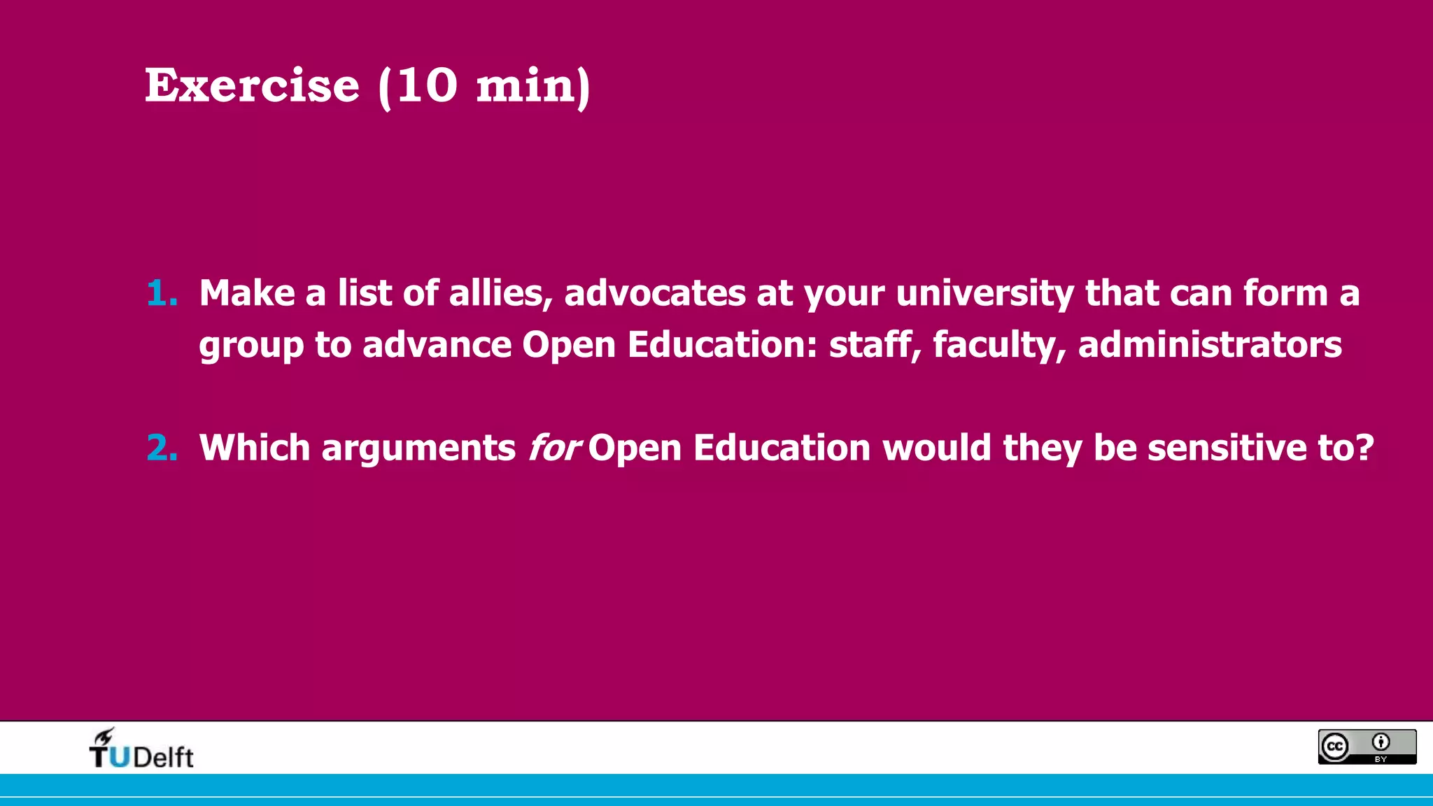 Exercise (10 min)
1. Make a list of allies, advocates at your university that can form a
group to advance Open Education: staff, faculty, administrators
2. Which arguments for Open Education would they be sensitive to?
 