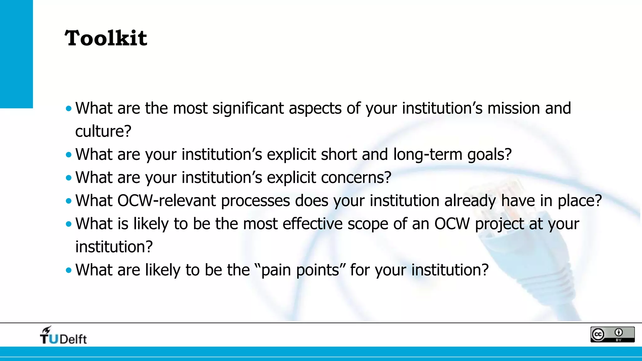 Toolkit
• What are the most significant aspects of your institution’s mission and
culture?
• What are your institution’s explicit short and long-term goals?
• What are your institution’s explicit concerns?
• What OCW-relevant processes does your institution already have in place?
• What is likely to be the most effective scope of an OCW project at your
institution?
• What are likely to be the “pain points” for your institution?
 