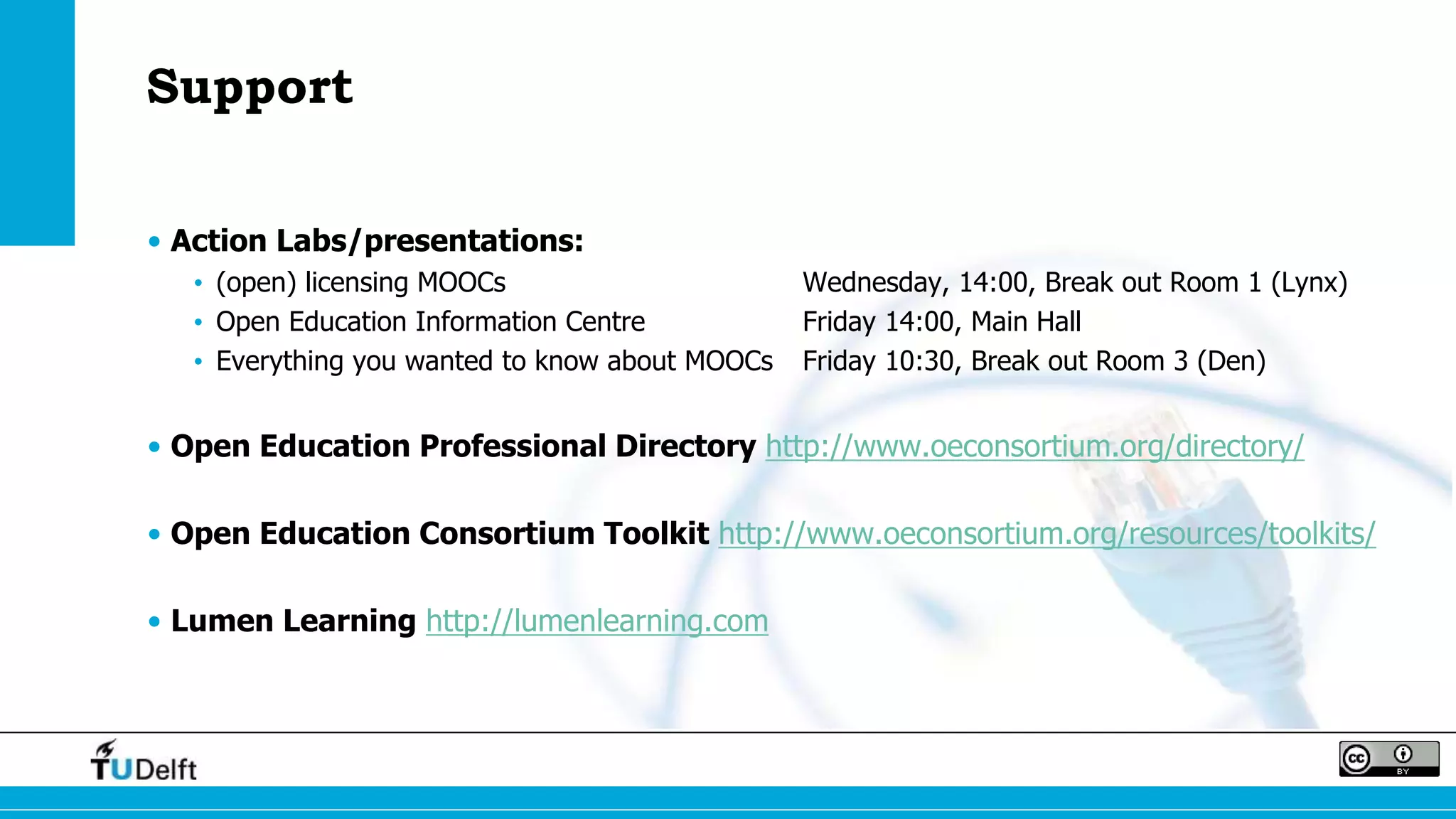 Support
• Action Labs/presentations:
• (open) licensing MOOCs Wednesday, 14:00, Break out Room 1 (Lynx)
• Open Education Information Centre Friday 14:00, Main Hall
• Everything you wanted to know about MOOCs Friday 10:30, Break out Room 3 (Den)
• Open Education Professional Directory http://www.oeconsortium.org/directory/
• Open Education Consortium Toolkit http://www.oeconsortium.org/resources/toolkits/
• Lumen Learning http://lumenlearning.com
 