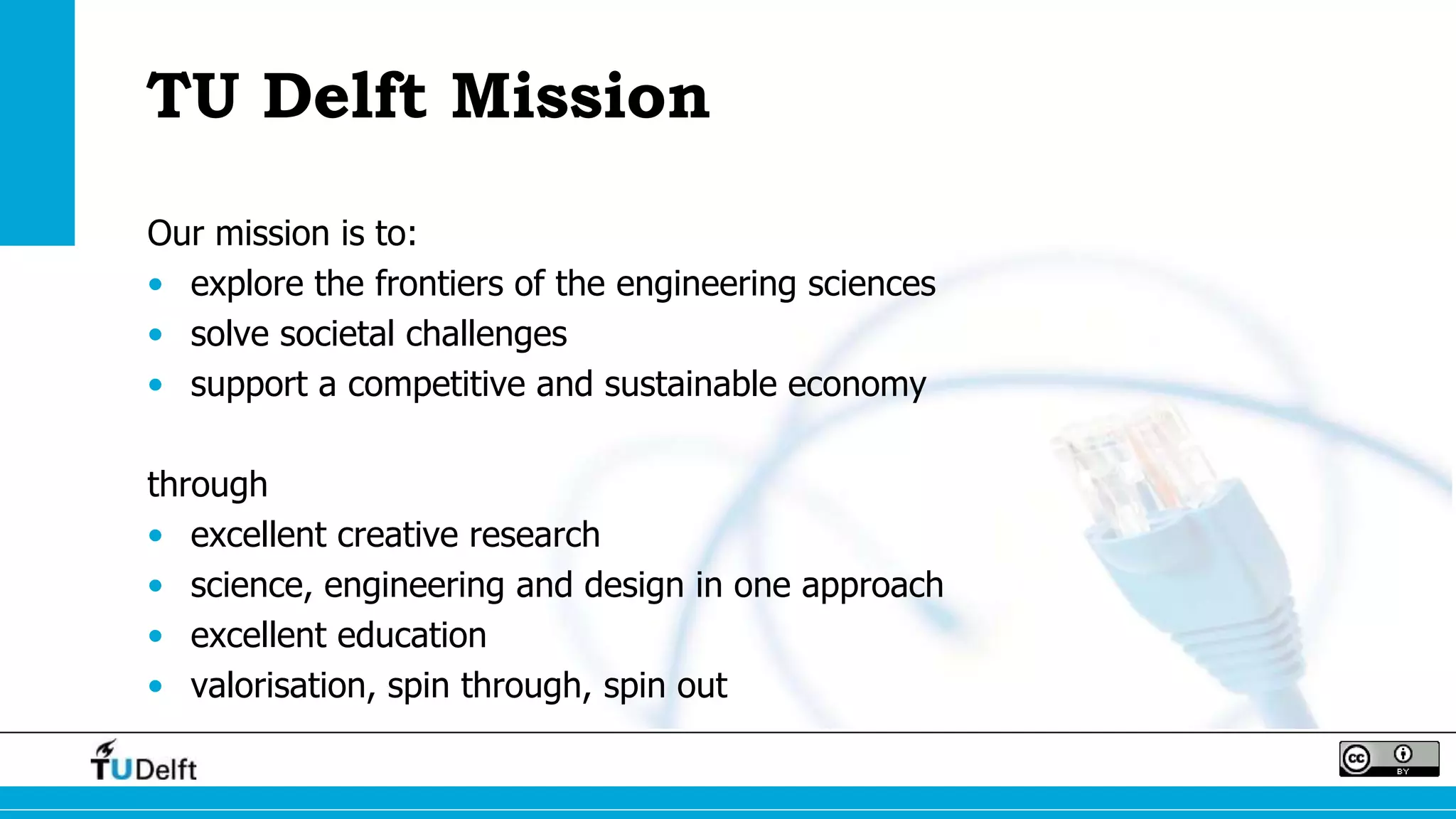 TU Delft Mission
Our mission is to:
• explore the frontiers of the engineering sciences
• solve societal challenges
• support a competitive and sustainable economy
through
• excellent creative research
• science, engineering and design in one approach
• excellent education
• valorisation, spin through, spin out
 