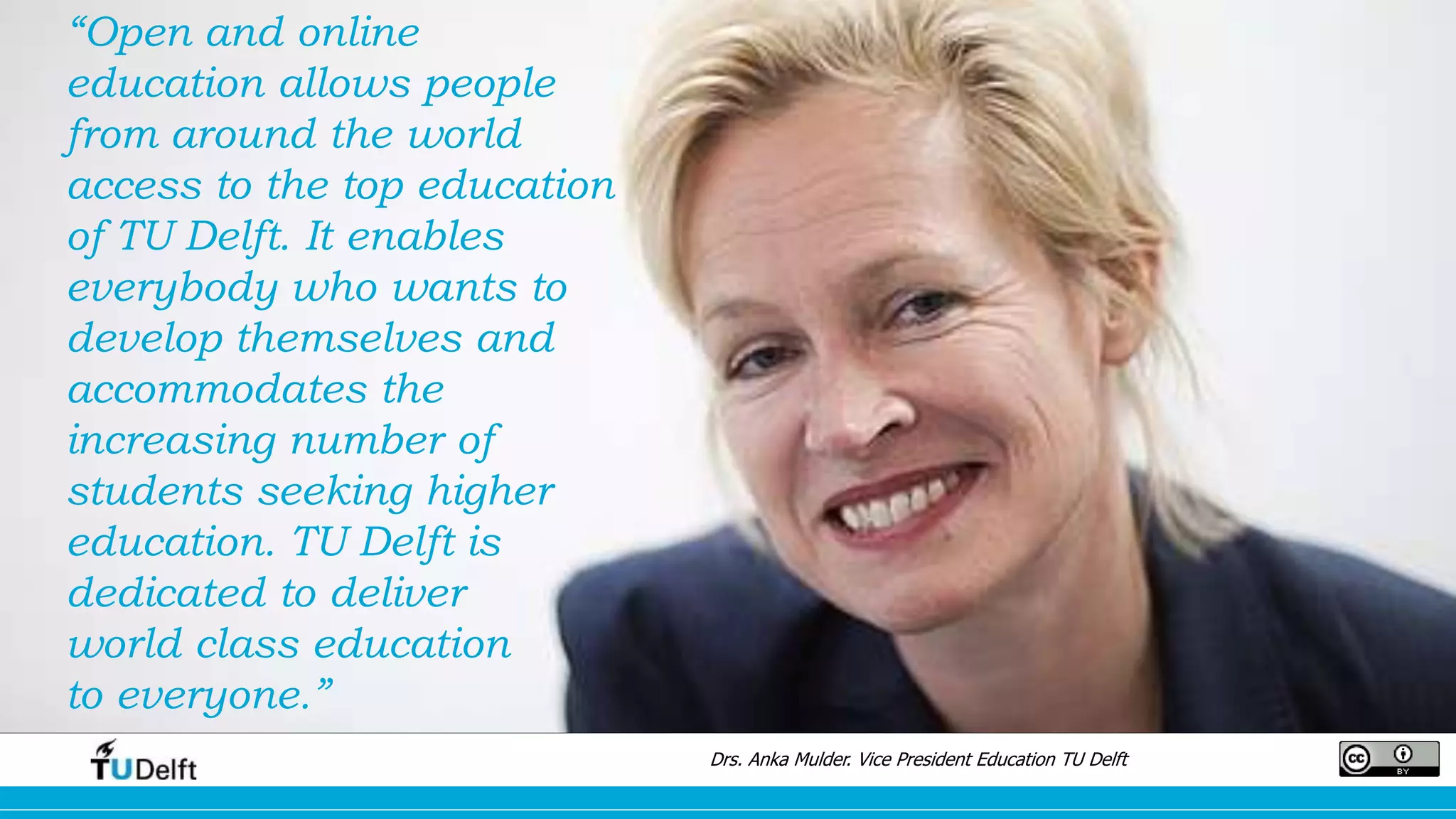 “Open and online
education allows people
from around the world
access to the top education
of TU Delft. It enables
everybody who wants to
develop themselves and
accommodates the
increasing number of
students seeking higher
education. TU Delft is
dedicated to deliver
world class education
to everyone.”
Drs. Anka Mulder. Vice President Education TU Delft
 