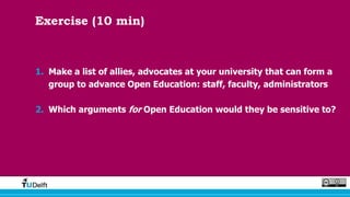 Exercise (10 min)
1. Make a list of allies, advocates at your university that can form a
group to advance Open Education: staff, faculty, administrators
2. Which arguments for Open Education would they be sensitive to?
 