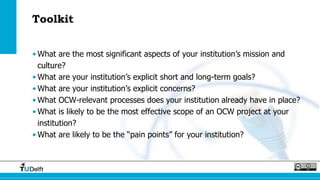 Toolkit
• What are the most significant aspects of your institution’s mission and
culture?
• What are your institution’s explicit short and long-term goals?
• What are your institution’s explicit concerns?
• What OCW-relevant processes does your institution already have in place?
• What is likely to be the most effective scope of an OCW project at your
institution?
• What are likely to be the “pain points” for your institution?
 