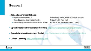 Support
• Action Labs/presentations:
• (open) licensing MOOCs Wednesday, 14:00, Break out Room 1 (Lynx)
• Open Education Information Centre Friday 14:00, Main Hall
• Everything you wanted to know about MOOCs Friday 10:30, Break out Room 3 (Den)
• Open Education Professional Directory http://www.oeconsortium.org/directory/
• Open Education Consortium Toolkit http://www.oeconsortium.org/resources/toolkits/
• Lumen Learning http://lumenlearning.com
 