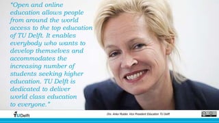“Open and online
education allows people
from around the world
access to the top education
of TU Delft. It enables
everybody who wants to
develop themselves and
accommodates the
increasing number of
students seeking higher
education. TU Delft is
dedicated to deliver
world class education
to everyone.”
Drs. Anka Mulder. Vice President Education TU Delft
 