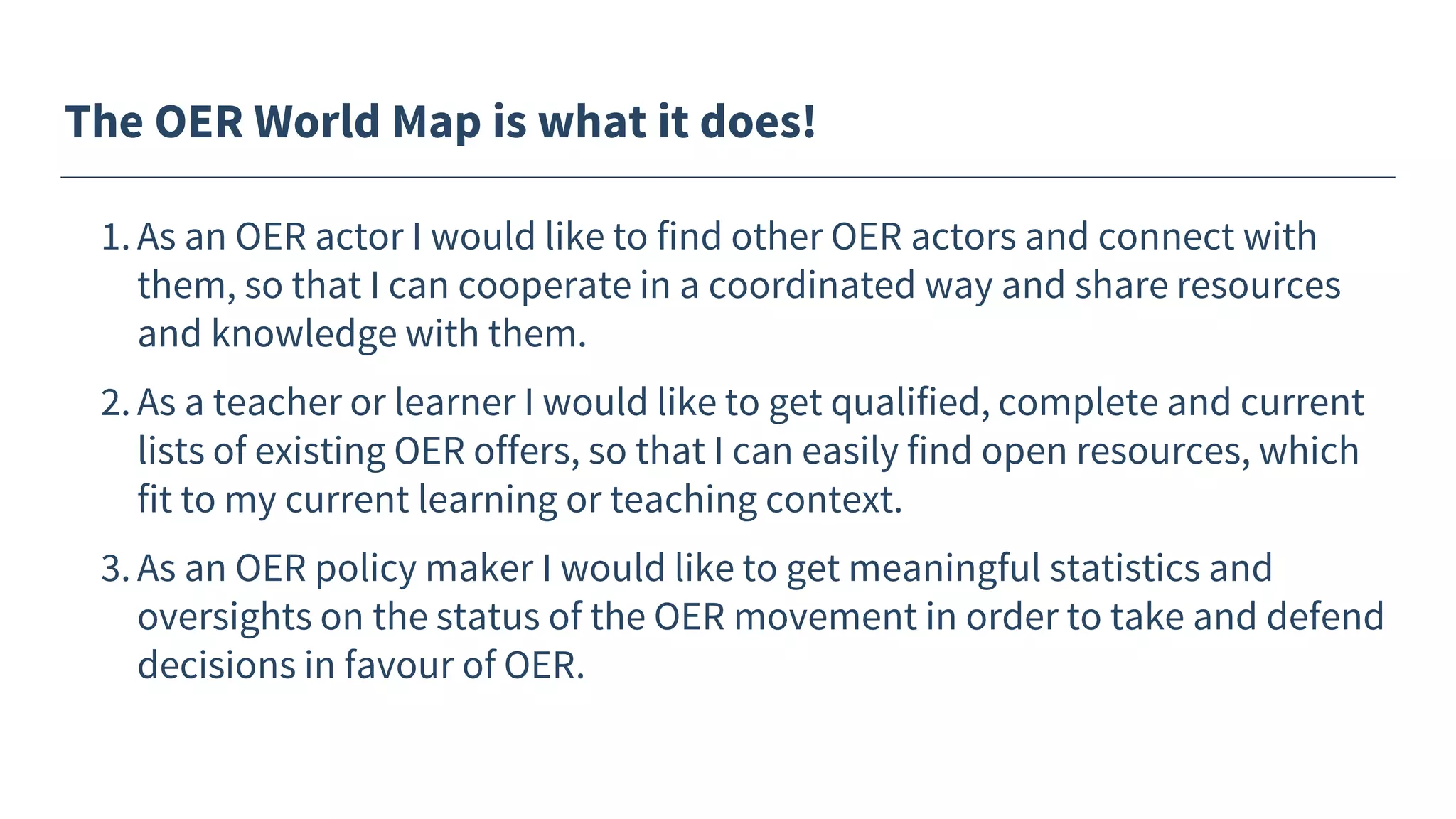 The OER World Map is what it does!
1. As an OER actor I would like to find other OER actors and connect with
them, so that I can cooperate in a coordinated way and share resources
and knowledge with them.
2. As a teacher or learner I would like to get qualified, complete and current
lists of existing OER offers, so that I can easily find open resources, which
fit to my current learning or teaching context.
3. As an OER policy maker I would like to get meaningful statistics and
oversights on the status of the OER movement in order to take and defend
decisions in favour of OER.
 