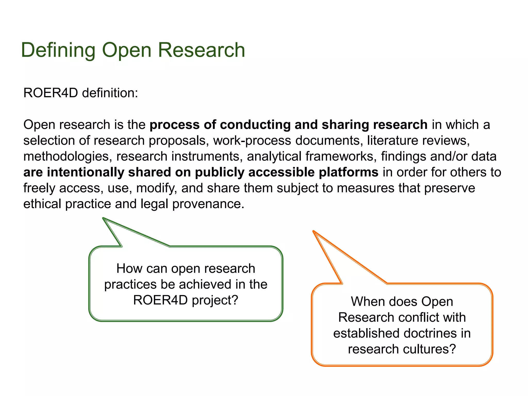 Defining Open Research
ROER4D definition:
Open research is the process of conducting and sharing research in which a
selection of research proposals, work-process documents, literature reviews,
methodologies, research instruments, analytical frameworks, findings and/or data
are intentionally shared on publicly accessible platforms in order for others to
freely access, use, modify, and share them subject to measures that preserve
ethical practice and legal provenance.
How can open research
practices be achieved in the
ROER4D project? When does Open
Research conflict with
established doctrines in
research cultures?
 