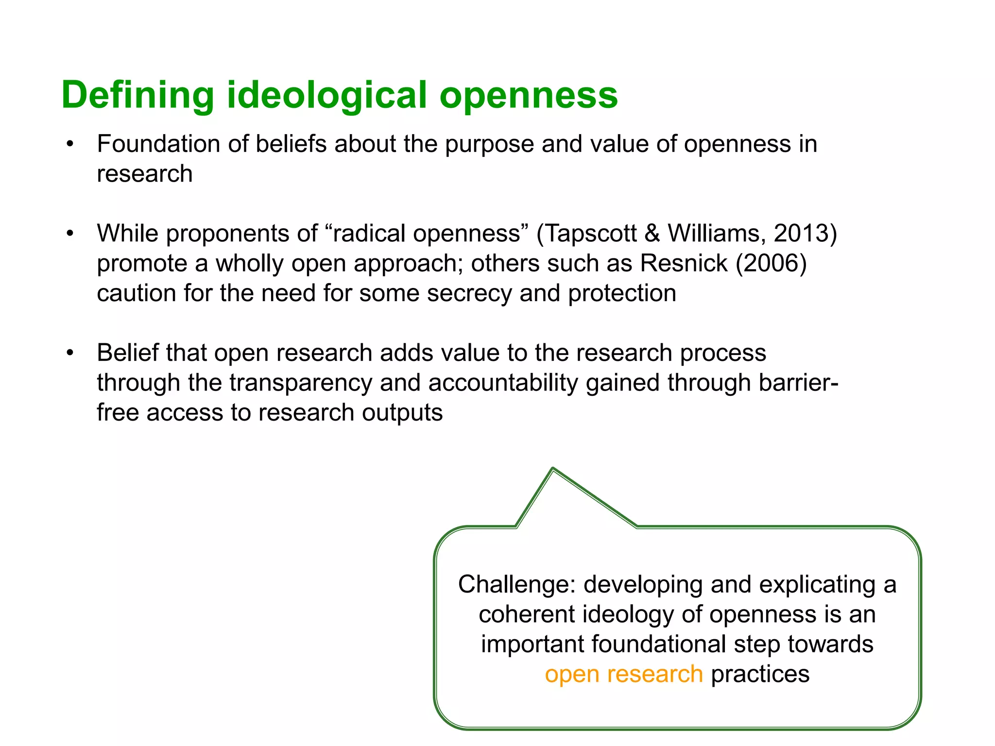 Defining ideological openness
• Foundation of beliefs about the purpose and value of openness in
research
• While proponents of “radical openness” (Tapscott & Williams, 2013)
promote a wholly open approach; others such as Resnick (2006)
caution for the need for some secrecy and protection
• Belief that open research adds value to the research process
through the transparency and accountability gained through barrier-
free access to research outputs
Challenge: developing and explicating a
coherent ideology of openness is an
important foundational step towards
open research practices
 
