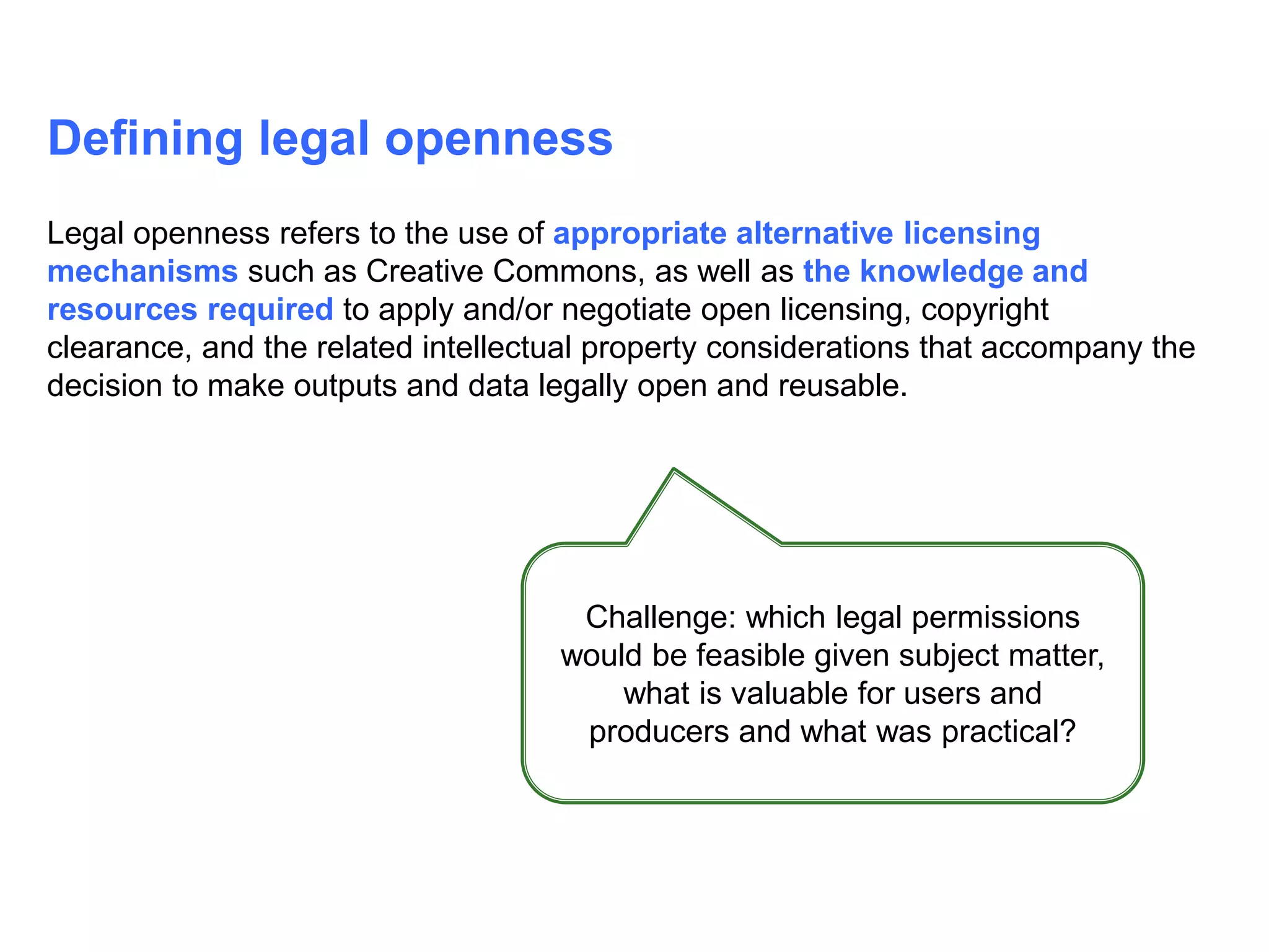 Defining legal openness
Legal openness refers to the use of appropriate alternative licensing
mechanisms such as Creative Commons, as well as the knowledge and
resources required to apply and/or negotiate open licensing, copyright
clearance, and the related intellectual property considerations that accompany the
decision to make outputs and data legally open and reusable.
Challenge: which legal permissions
would be feasible given subject matter,
what is valuable for users and
producers and what was practical?
 