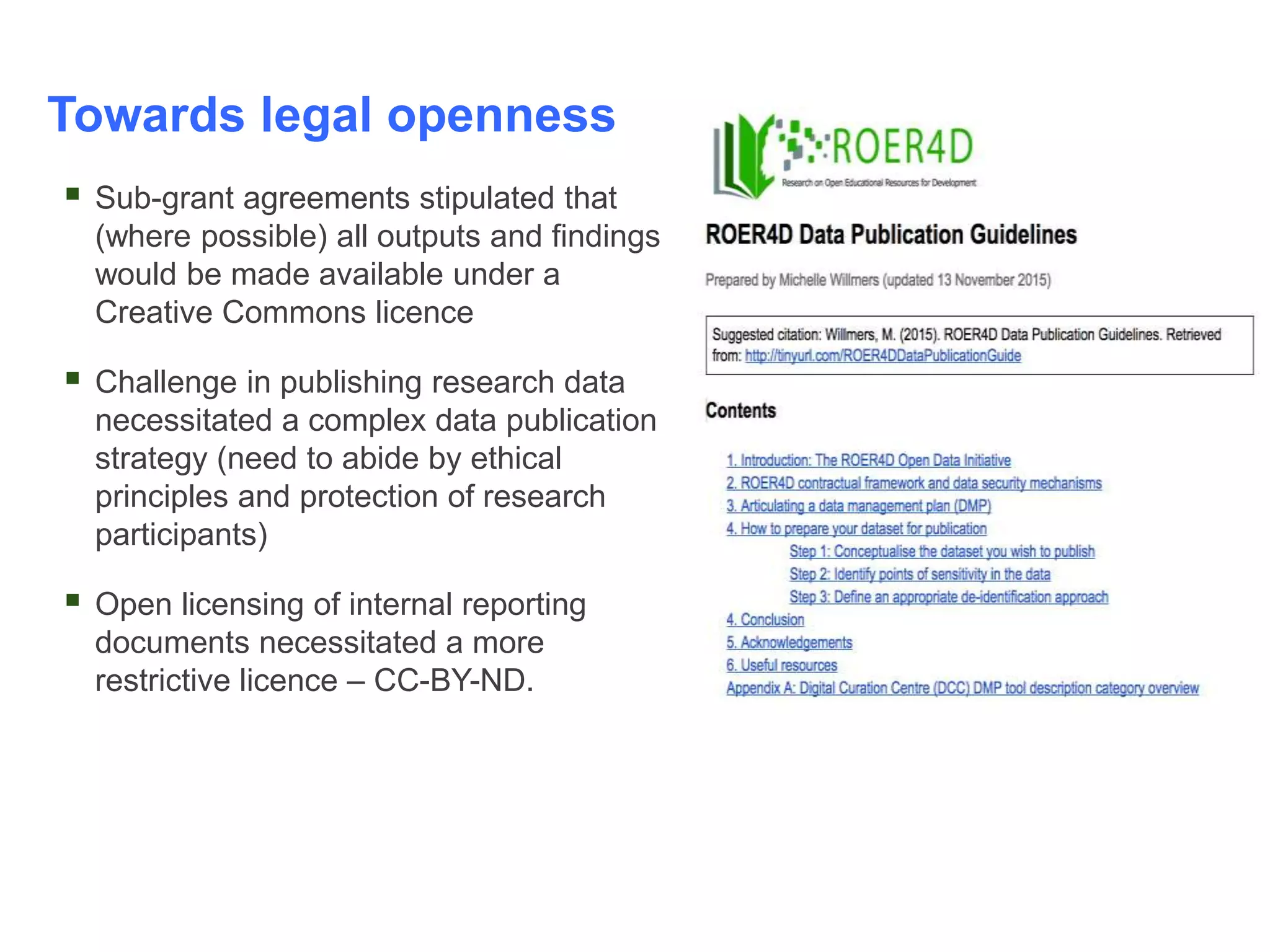 Towards legal openness
 Sub-grant agreements stipulated that
(where possible) all outputs and findings
would be made available under a
Creative Commons licence
 Challenge in publishing research data
necessitated a complex data publication
strategy (need to abide by ethical
principles and protection of research
participants)
 Open licensing of internal reporting
documents necessitated a more
restrictive licence – CC-BY-ND.
 